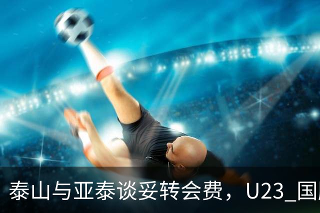 泰山与亚泰谈妥转会费，U23 国脚中卫遭蓉城截胡，补强计划全盘落空